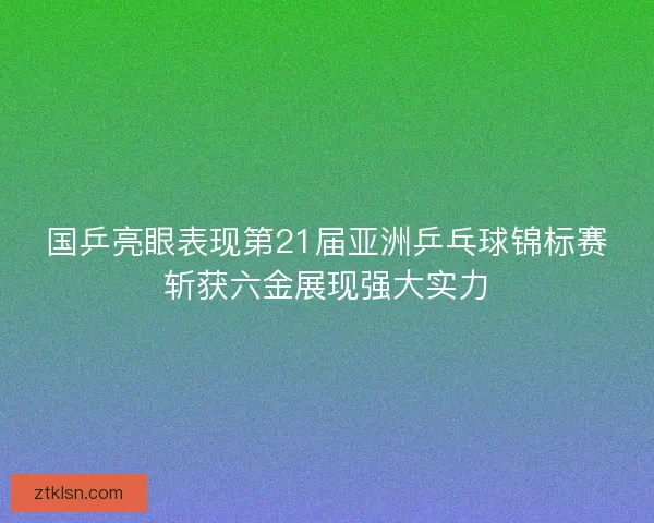 国乒亮眼表现第21届亚洲乒乓球锦标赛斩获六金展现强大实力