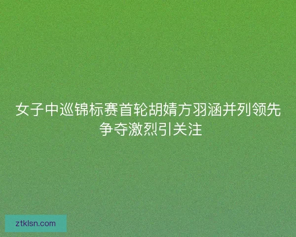 女子中巡锦标赛首轮胡婧方羽涵并列领先 争夺激烈引关注