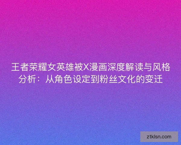 王者荣耀女英雄被X漫画深度解读与风格分析：从角色设定到粉丝文化的变迁
