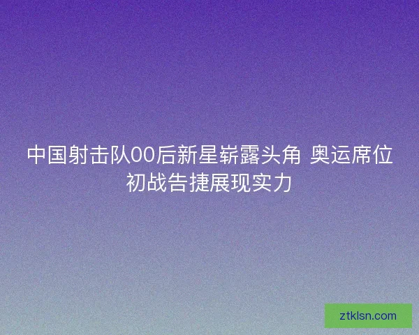 中国射击队00后新星崭露头角 奥运席位初战告捷展现实力 中国射击队00后新星崭露头角 奥运席位初战告捷展现实力