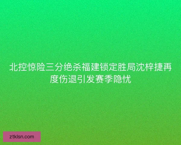 北控惊险三分绝杀福建锁定胜局沈梓捷再度伤退引发赛季隐忧 北控惊险三分绝杀福建锁定胜局沈梓捷再度伤退引发赛季隐忧