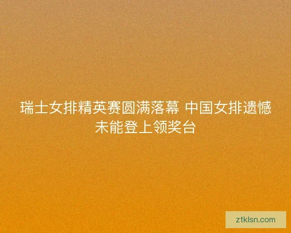 瑞士女排精英赛圆满落幕 中国女排遗憾未能登上领奖台