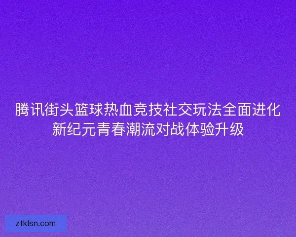 腾讯街头篮球热血竞技社交玩法全面进化新纪元青春潮流对战体验升级