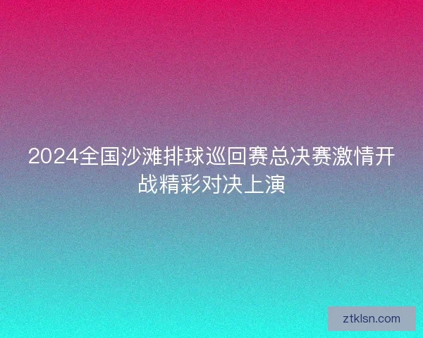 2024全国沙滩排球巡回赛总决赛激情开战精彩对决上演
