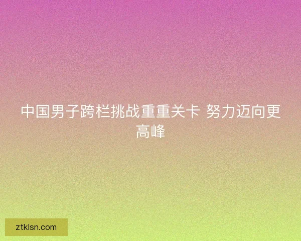 中国男子跨栏挑战重重关卡 努力迈向更高峰