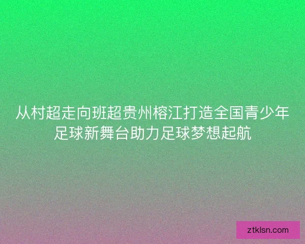 从村超走向班超贵州榕江打造全国青少年足球新舞台助力足球梦想起航