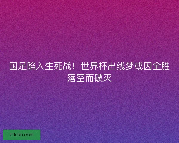 国足陷入生死战！世界杯出线梦或因全胜落空而破灭