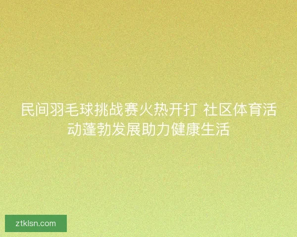 民间羽毛球挑战赛火热开打 社区体育活动蓬勃发展助力健康生活