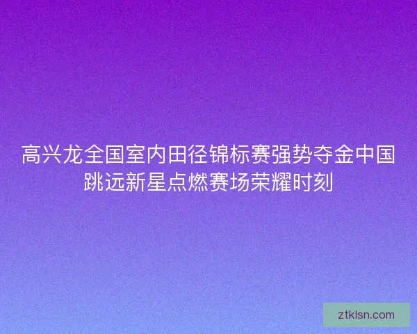 高兴龙全国室内田径锦标赛强势夺金中国跳远新星点燃赛场荣耀时刻 高兴龙全国室内田径锦标赛强势夺金中国跳远新星点燃赛场荣耀时刻