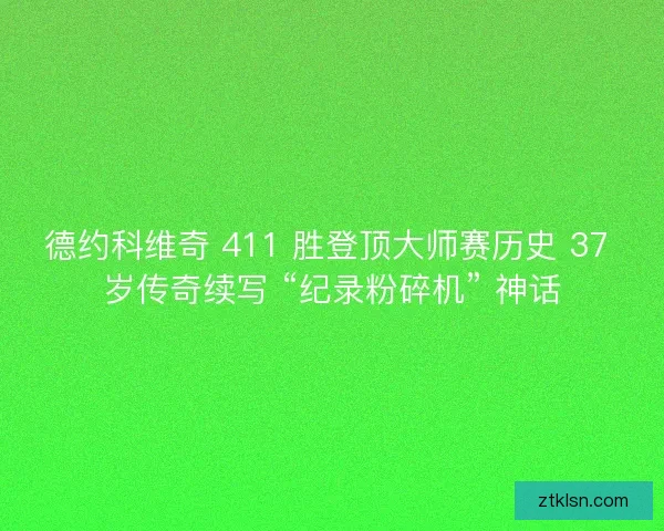 德约科维奇 411 胜登顶大师赛历史 37 岁传奇续写 “纪录粉碎机” 神话