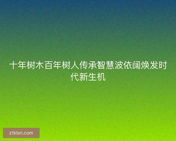 十年树木百年树人传承智慧波依阔焕发时代新生机 十年树木百年树人传承智慧波依阔焕发时代新生机