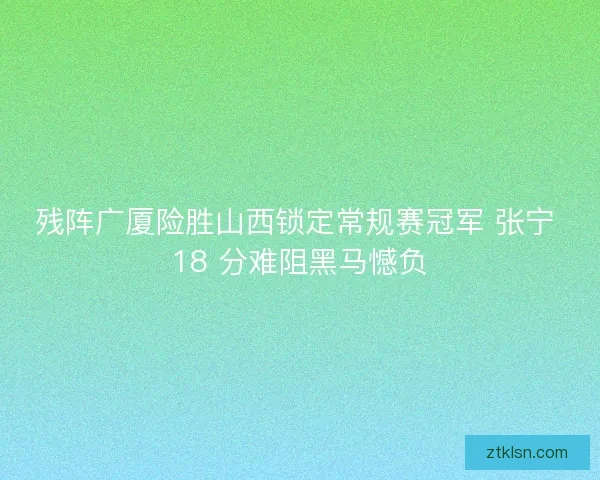 残阵广厦险胜山西锁定常规赛冠军 张宁 18 分难阻黑马憾负
