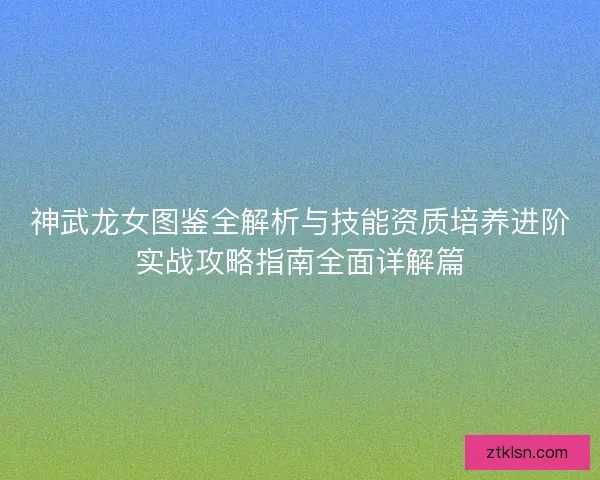 神武龙女图鉴全解析与技能资质培养进阶实战攻略指南全面详解篇