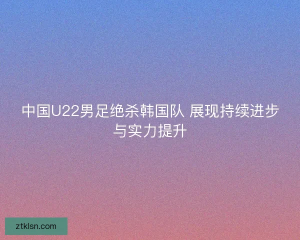 中国U22男足绝杀韩国队 展现持续进步与实力提升 中国U22男足绝杀韩国队 展现持续进步与实力提升