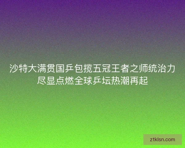 沙特大满贯国乒包揽五冠王者之师统治力尽显点燃全球乒坛热潮再起 沙特大满贯国乒包揽五冠王者之师统治力尽显点燃全球乒坛热潮再起
