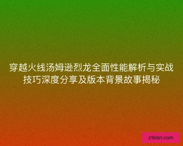 穿越火线汤姆逊烈龙全面性能解析与实战技巧深度分享及版本背景故事揭秘 穿越火线汤姆逊烈龙全面性能解析与实战技巧深度分享及版本背景故事揭秘