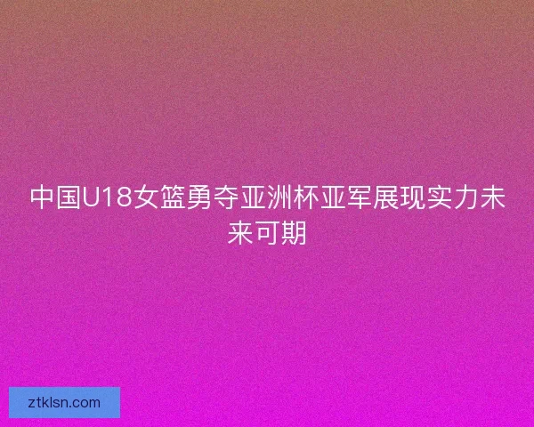 中国U18女篮勇夺亚洲杯亚军展现实力未来可期