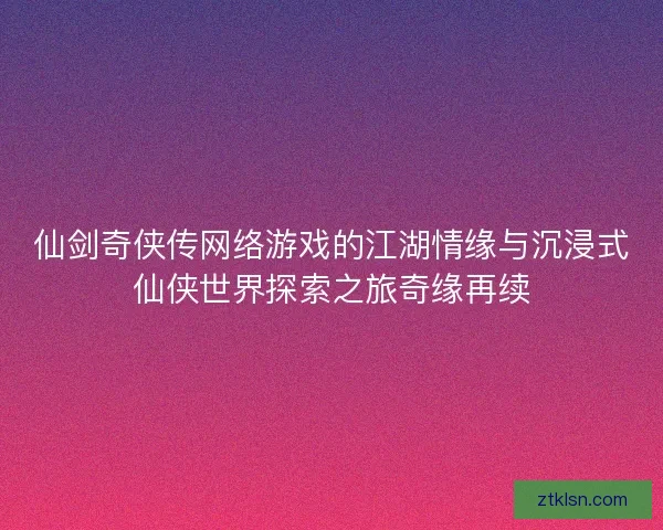 仙剑奇侠传网络游戏的江湖情缘与沉浸式仙侠世界探索之旅奇缘再续