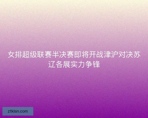 女排超级联赛半决赛即将开战津沪对决苏辽各展实力争锋