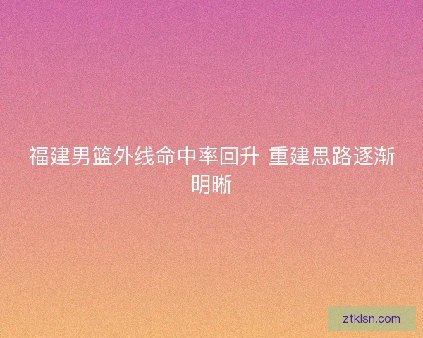 福建男篮外线命中率回升 重建思路逐渐明晰