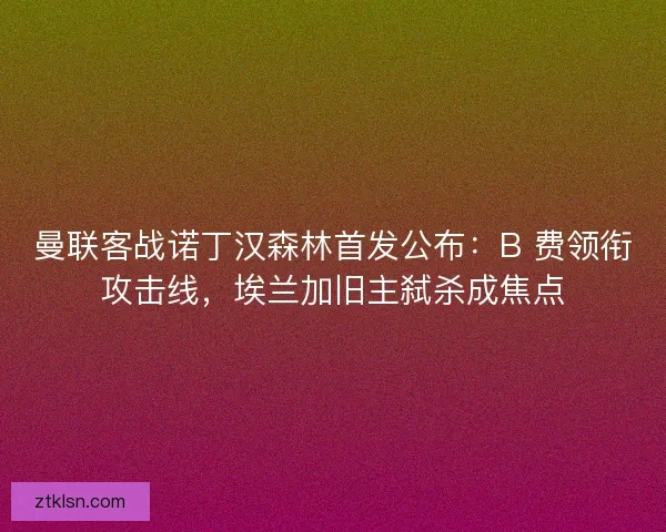 曼联客战诺丁汉森林首发公布：B 费领衔攻击线，埃兰加旧主弑杀成焦点