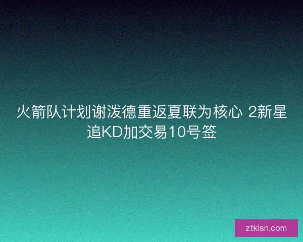 火箭队计划谢泼德重返夏联为核心 2新星追KD加交易10号签 火箭队计划谢泼德重返夏联为核心 2新星追KD加交易10号签