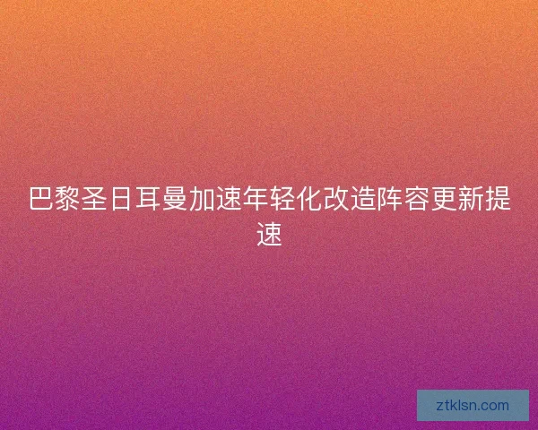 巴黎圣日耳曼加速年轻化改造阵容更新提速 巴黎圣日耳曼加速年轻化改造阵容更新提速